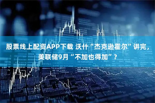 股票线上配资APP下载 沃什“杰克逊霍尔”讲完，美联储9月“不加也得加”？
