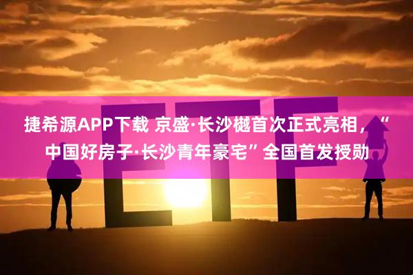 捷希源APP下载 京盛·长沙樾首次正式亮相，“中国好房子·长沙青年豪宅”全国首发授勋