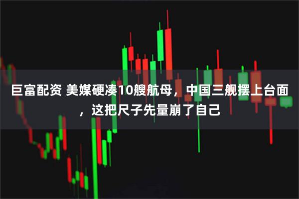 巨富配资 美媒硬凑10艘航母，中国三舰摆上台面，这把尺子先量崩了自己