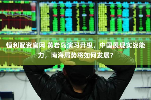 恒利配资官网 黄岩岛演习升级，中国展现实战能力，南海局势将如何发展？